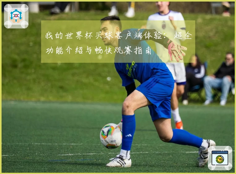 我的世界杯买球客户端体验：超全功能介绍与畅快观赛指南
