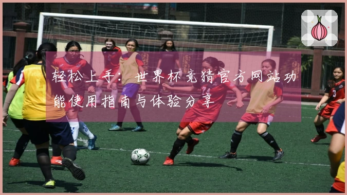轻松上手：世界杯竞猜官方网站功能使用指南与体验分享